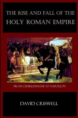 Rise and Fall of the Holy Roman Empire: From Charlemagne to Napoleon by Criswell, David