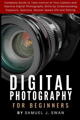 Digital Photography for Beginners: Complete Guide to Take Control of Your Camera and Improve Digital Photography Skills by Understanding Exposure, Ape by J. Swan, Samuel