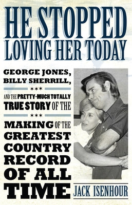 He Stopped Loving Her Today: George Jones, Billy Sherrill, and the Pretty-Much Totally True Story of the Making of the Greatest Country Record of a by Isenhour, Jack