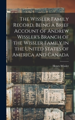 The Wissler Family Record, Being a Brief Account of Andrew Wissler's Branch of the Wissler Family in the United States of America and Canada by Wissler, Henry B. 1860