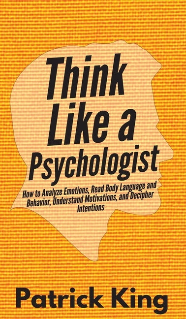 Think Like a Psychologist: How to Analyze Emotions, Read Body Language and Behavior, Understand Motivations, and Decipher Intentions by King, Patrick