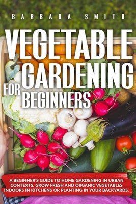 Vegetable Gardening for Beginners: A Beginner's Guide to Home Gardening in Urban Contexts. Grow Fresh and Organic Vegetables Indoors in Kitchens or Pl by Smith, Barbara