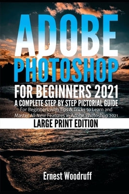 Adobe Photoshop for Beginners 2021: A Complete Step by Step Pictorial Guide for Beginners with Tips & Tricks to Learn and Master All New Features in A by Woodruff, Ernest