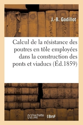 Calcul de la Résistance Des Poutres En Tôle Employées Dans La Construction Des Ponts Et Viaducs: Et Applications Numériques de Ce Calcul À Divers Exem by Godillot-J-B