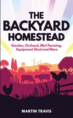 The Backyard Homestead: Garden, Orchard, Mini Farming, Equipment Shed and More by Travis, Martin