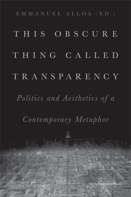 This Obscure Thing Called Transparency: Politics and Aesthetics of a Contemporary Metaphor by Alloa, Emmanuel