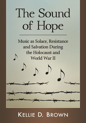 The Sound of Hope: Music as Solace, Resistance and Salvation During the Holocaust and World War II by Brown, Kellie D.