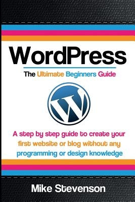 Wordpress The Ultimate Beginners Guide: A step by step guide to create your first website or blog without any programming or design knowledge by Stevenson, Mike