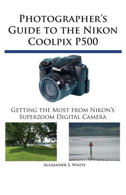 Photographer's Guide to the Nikon Coolpix P500: Getting the Most from Nikon's Superzoom Digital Camera by White, Alexander S.