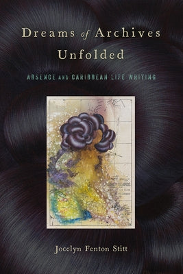 Dreams of Archives Unfolded: Absence and Caribbean Life Writing by Stitt, Jocelyn Fenton