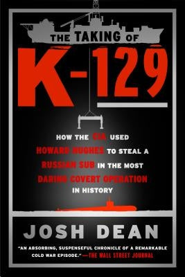 The Taking of K-129: How the CIA Used Howard Hughes to Steal a Russian Sub in the Most Daring Covert Operation in History by Dean, Josh