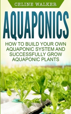 Aquaponics: How to Build Your Own Aquaponic System and Successfully Grow Aquaponic Plants by Walker, Celine