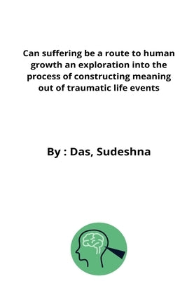 Can suffering be a route to human growth an exploration into the process of constructing meaning out of traumatic life events by Sudeshna, Das