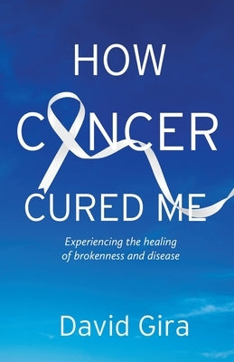 How Cancer Cured Me: Experiencing the healing of brokenness and disease by Gira, David