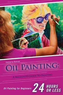 Oil Painting for Beginners: The Ultimate Crash Course Guide to Oil Painting in 24 hours! by Bonsni, Victoria