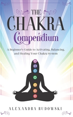 The Chakra Compendium: A Beginner's Guide to Activating, Balancing, and Healing Your Chakra System by Rudowski, Alexandra