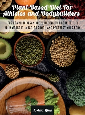 Plant-Based Diet For Athletes and Bodybuilders: The Complete Vegan Bodybuilding Diet Book to Fuel Your Workout, Muscle Growth And Recovery Your Body by King, Joshua