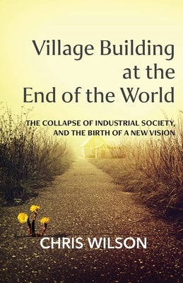 Village Building at the End of the World: The Collapse of Industrial Society, and the Birth of a New Vision by Wilson, Chris