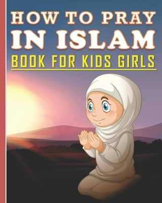 How To Pray In Islam Book For Kids Girls: Islamic Prayer Book for Muslim Girls: 84 pages and 8x10 in. Nice birthday gift for your kids girls by Publishing, Islam Art