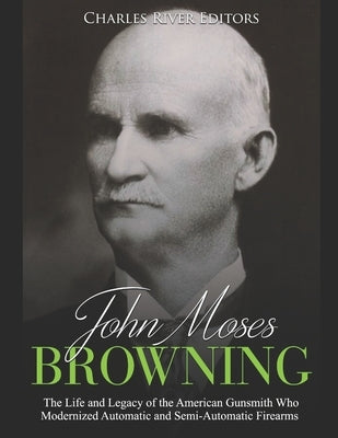 John Moses Browning: The Life and Legacy of the American Gunsmith Who Modernized Automatic and Semi-Automatic Firearms by Charles River