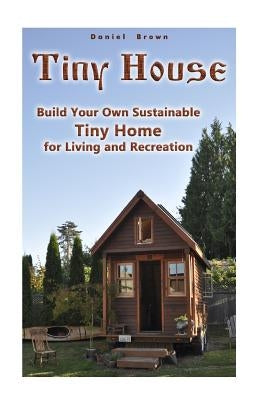 Tiny House: Build Your Own Sustainable Tiny Home for Living and Recreation: (Tiny Homes, Small Home, Tiny House Plans) by Brown, Daniel