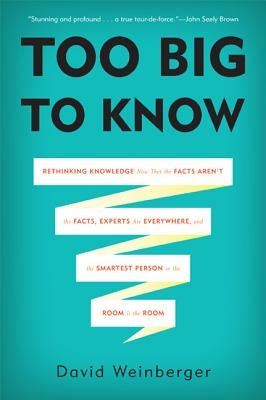 Too Big to Know: Rethinking Knowledge Now That the Facts Aren't the Facts, Experts Are Everywhere, and the Smartest Person in the Room by Weinberger, David