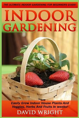 Indoor Gardening: The Ultimate Indoor Gardening For Beginners Guide! - Easily Grow Indoor House Plants And Veggies, Herbs, And Fruits In by Wright, David