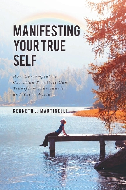 Manifesting Your True Self: How Contemplative Christian Practices Can Transform Individuals and Their World by Martinelli, Kenneth J.