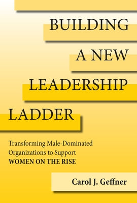 Building a New Leadership Ladder: Transforming Male-Dominated Organizations to Support Women on the Rise by Geffner, Carol J.