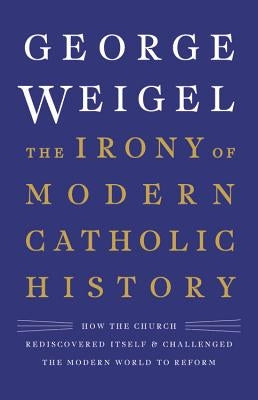 The Irony of Modern Catholic History: How the Church Rediscovered Itself and Challenged the Modern World to Reform by Weigel, George