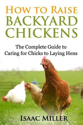 How To Raise Backyard Chickens: The Complete Guide to Caring for Chicks to Laying Hens by Miller, Isaac