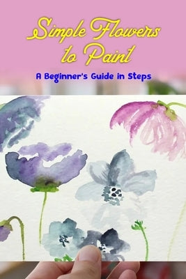 Simple Flowers to Paint: A Beginner's Guide in Steps: Fun Flower Tutorial using Watercolors by Tannreuther, Patricia