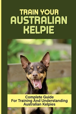 Train Your Australian Kelpie: Complete Guide For Training And Understanding Australian Kelpies: Australian Kelpie Training For Dummies by Franciscus, Alina