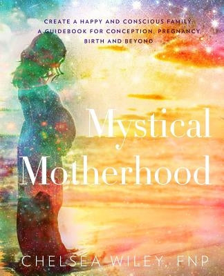 Mystical Motherhood: Create a Happy and Conscious Family: : A Guidebook for Conception, Pregnancy, Birth and Beyond by Wiley, Chelsea Ann