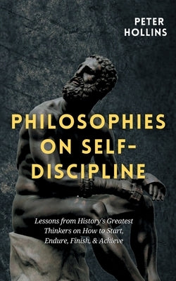Philosophies on Self-Discipline: Lessons from History's Greatest Thinkers on How to Start, Endure, Finish, & Achieve by Hollins, Peter