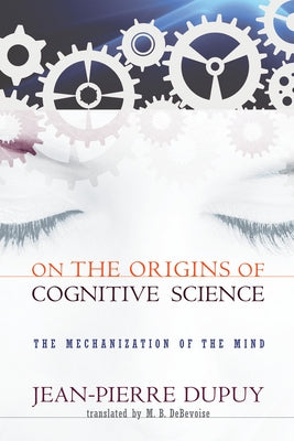 On the Origins of Cognitive Science: The Mechanization of the Mind by Dupuy, Jean-Pierre