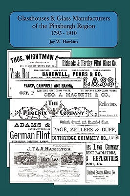Glasshouses and Glass Manufacturers of the Pittsburgh Region: 1795 - 1910 by Hawkins, Jay W.