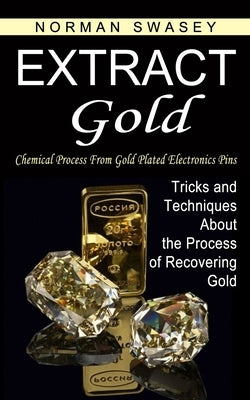 Extract Gold: Chemical Process From Gold Plated Electronics Pins (Tricks and Techniques About the Process of Recovering Gold) by Swasey, Norman