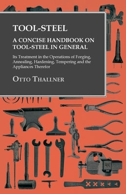 Tool-Steel - A Concise Handbook on Tool-Steel in General - Its Treatment in the Operations of Forging, Annealing, Hardening, Tempering and the Applian by Thallner, Otto