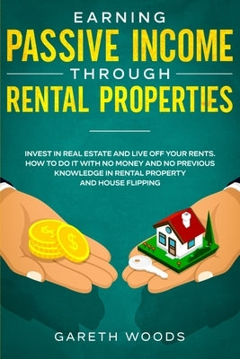 Earning Passive Income Through Rental Properties: Invest in Real Estate and Live off Your Rents. How to Do it With No Money and No Previous Knowledge by Woods, Gareth