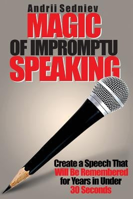 Magic of Impromptu Speaking: Create a Speech That Will Be Remembered for Years in Under 30 Seconds by Sedniev, Andrii