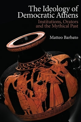 The Ideology of Democratic Athens: Institutions, Orators and the Mythical Past by Barbato, Matteo