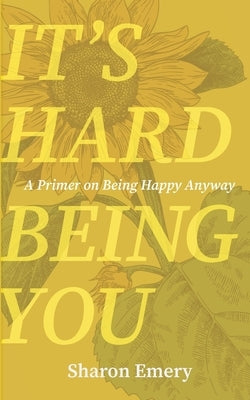 It's Hard Being You: A Primer on Being Happy Anyway by 