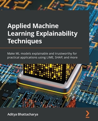 Applied Machine Learning Explainability Techniques: Make ML models explainable and trustworthy for practical applications using LIME, SHAP, and more by Bhattacharya, Aditya