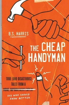 The Cheap Handyman: True (and Disastrous) Tales from a [Home Improvement Expert] Guy Who Should Know Better by Harris, B. S.