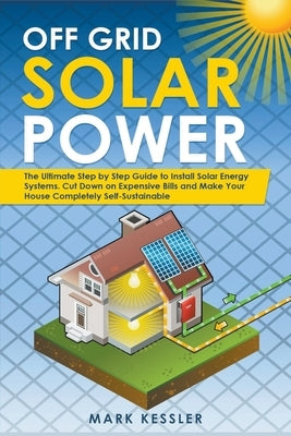 Off Grid Solar Power: The Ultimate Step by Step Guide to Install Solar Energy Systems. Cut Down on Expensive Bills and Make Your House Compl by Kessler, Mark