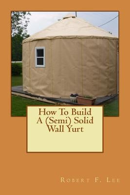 How To Build A (Semi) Solid Wall Yurt by Lee, Robert F.