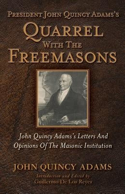 President John Quincy Adams's Quarrel With The Freemasons: John Quincy Adams's Letters And Opinions Of The Masonic Institution by de Los Reyes, Guillermo