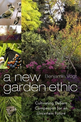 A New Garden Ethic: Cultivating Defiant Compassion for an Uncertain Future by Vogt, Benjamin