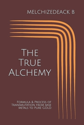 The True Alchemy: Formula & Process of Transmutation from base metals to Pure GOLD by B, Melchizedeack